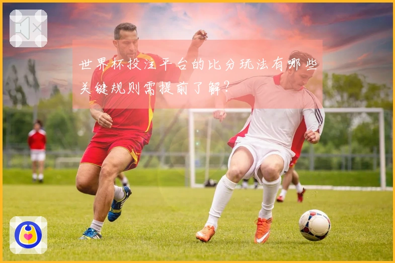 世界杯投注平台的比分玩法有哪些关键规则需提前了解?