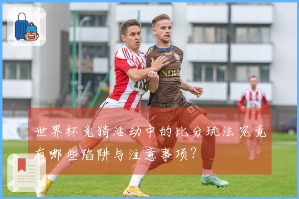 世界杯竞猜活动中的比分玩法究竟有哪些陷阱与注意事项？