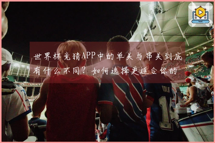 世界杯竞猜APP中的单关与串关到底有什么不同？如何选择更适合你的投注方式？