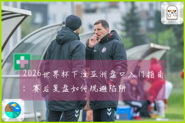 2026世界杯下注亚洲盘口入门指南：赛后复盘如何规避陷阱